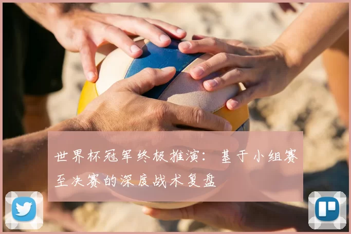 世界杯冠军终极推演：基于小组赛至决赛的深度战术复盘