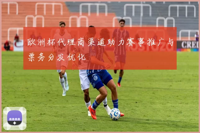 欧洲杯代理商渠道助力赛事推广与票务分发优化
